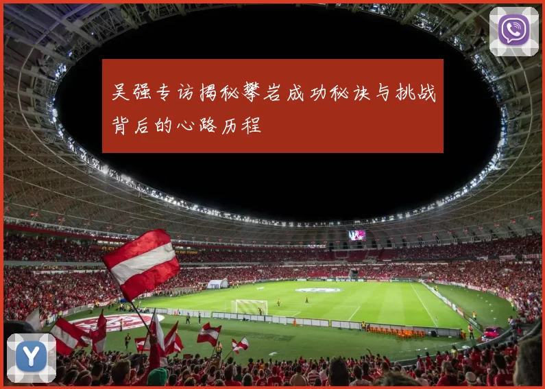 吴强专访揭秘攀岩成功秘诀与挑战背后的心路历程