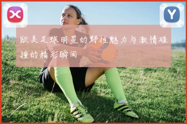 欧美足球明星的野性魅力与激情碰撞的精彩瞬间