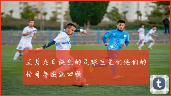 五月九日诞生的足球巨星们他们的传奇与成就回顾