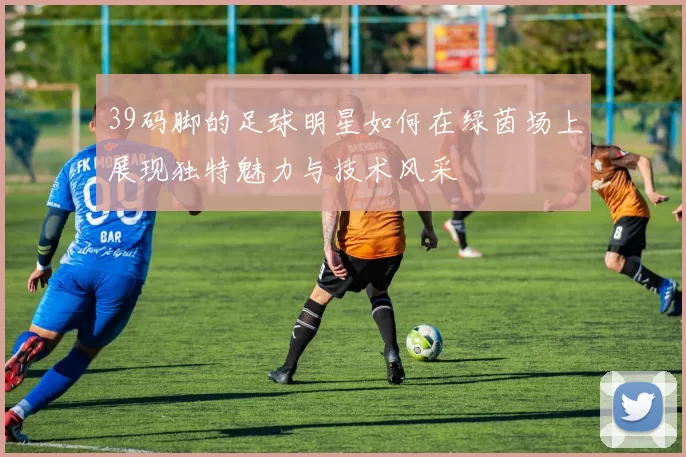 39码脚的足球明星如何在绿茵场上展现独特魅力与技术风采