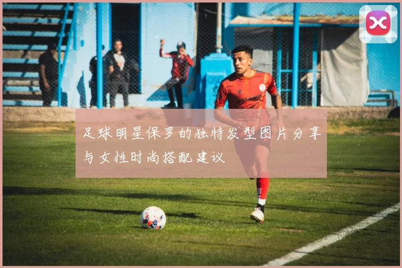 足球明星保罗的独特发型图片分享与女性时尚搭配建议
