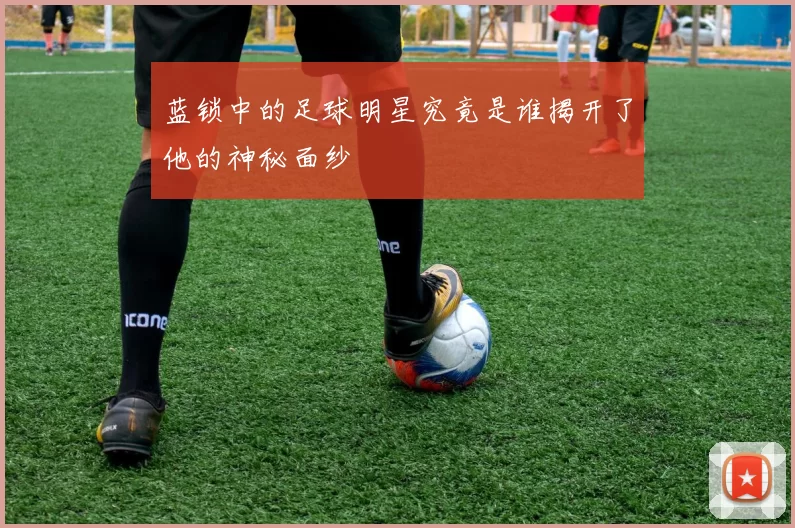 蓝锁中的足球明星究竟是谁揭开了他的神秘面纱
