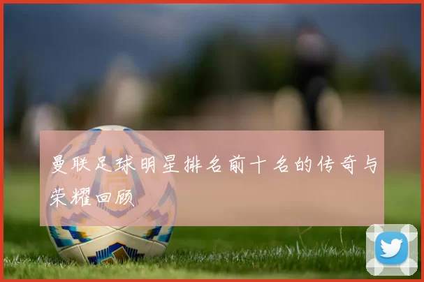 曼联足球明星排名前十名的传奇与荣耀回顾
