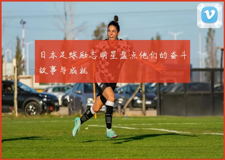 日本足球励志明星盘点他们的奋斗故事与成就