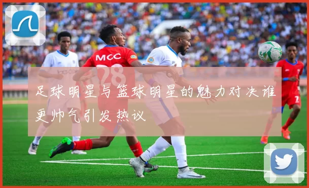 足球明星与篮球明星的魅力对决谁更帅气引发热议