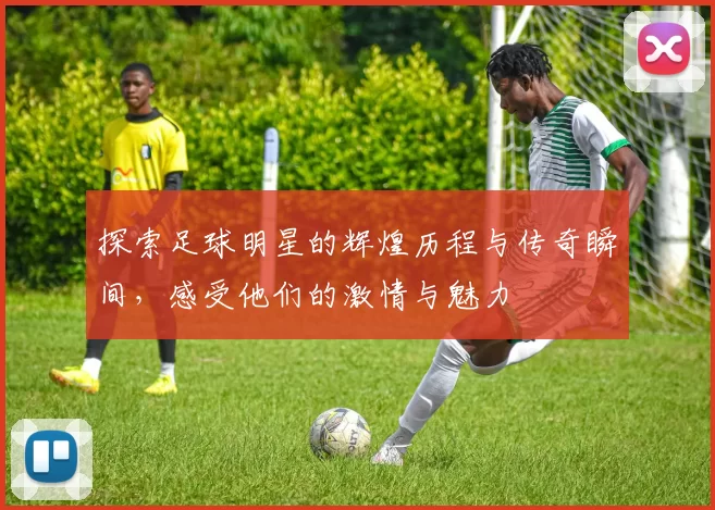 探索足球明星的辉煌历程与传奇瞬间,感受他们的激情与魅力