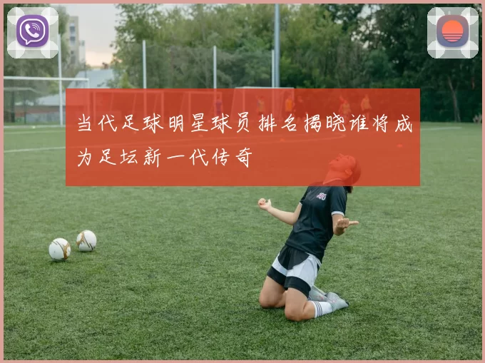 当代足球明星球员排名揭晓谁将成为足坛新一代传奇