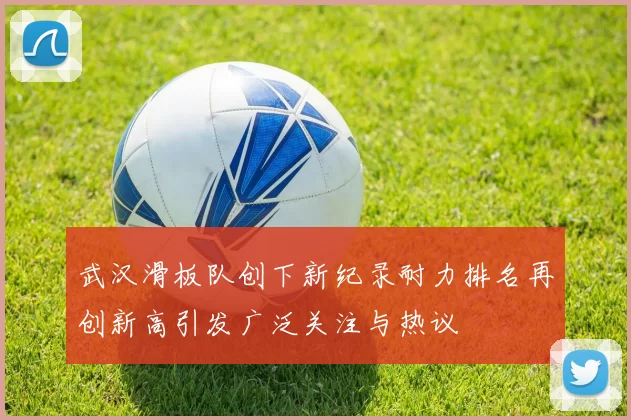武汉滑板队创下新纪录耐力排名再创新高引发广泛关注与热议