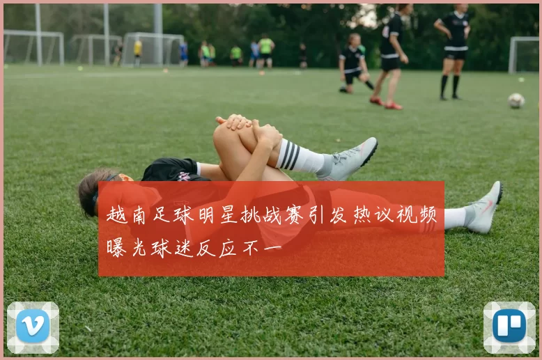 越南足球明星挑战赛引发热议视频曝光球迷反应不一
