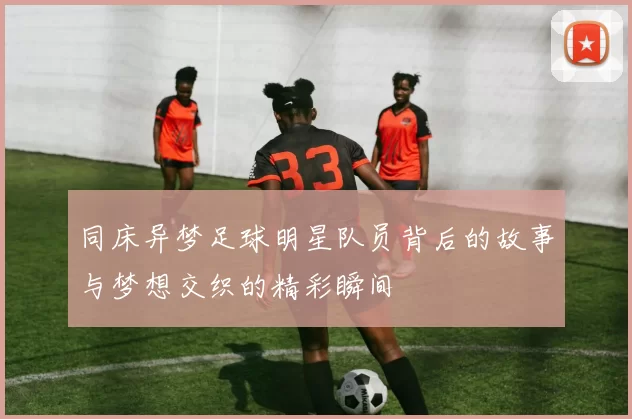 同床异梦足球明星队员背后的故事与梦想交织的精彩瞬间