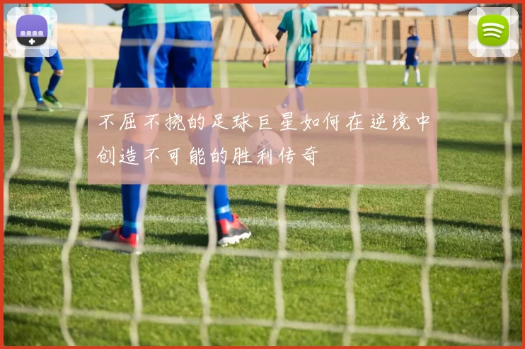 不屈不挠的足球巨星如何在逆境中创造不可能的胜利传奇