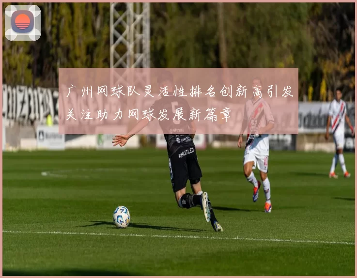 广州网球队灵活性排名创新高引发关注助力网球发展新篇章
