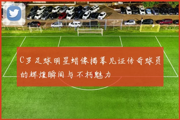 C罗足球明星蜡像揭幕见证传奇球员的辉煌瞬间与不朽魅力