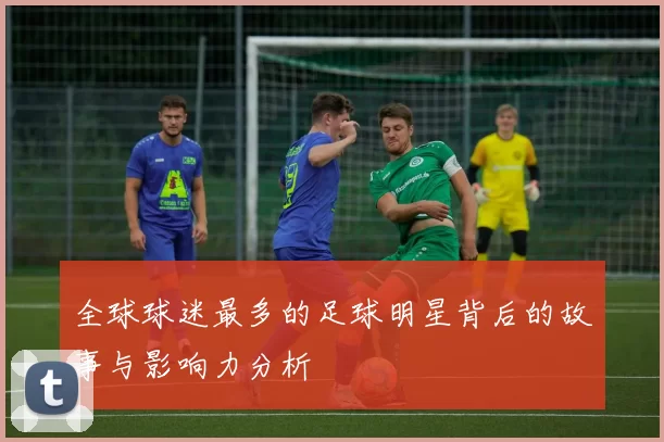 全球球迷最多的足球明星背后的故事与影响力分析