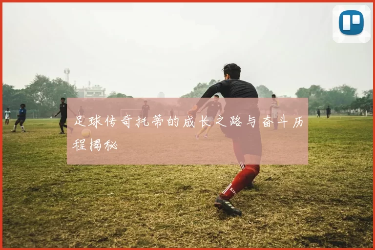 足球传奇托蒂的成长之路与奋斗历程揭秘