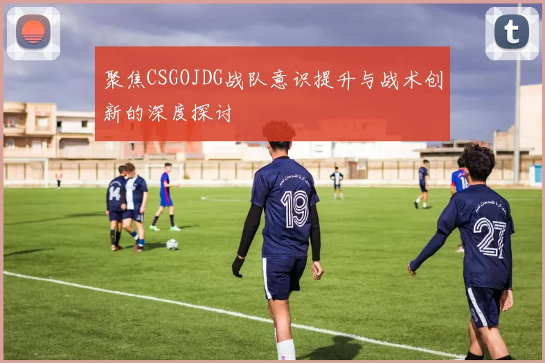 聚焦CSGOJDG战队意识提升与战术创新的深度探讨