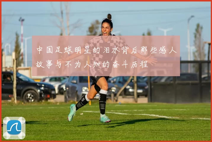 中国足球明星的泪水背后那些感人故事与不为人知的奋斗历程