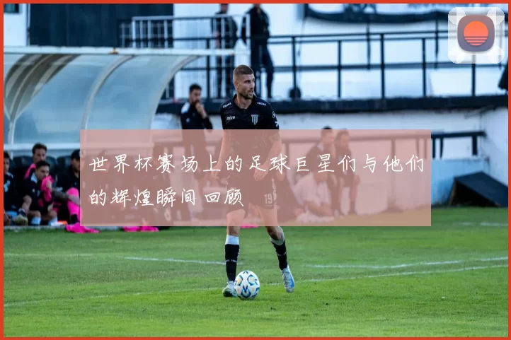 世界杯赛场上的足球巨星们与他们的辉煌瞬间回顾