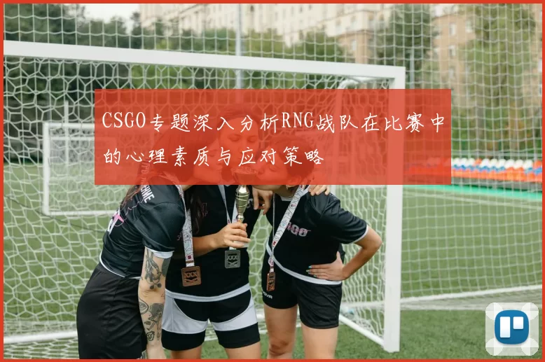 CSGO专题深入分析RNG战队在比赛中的心理素质与应对策略