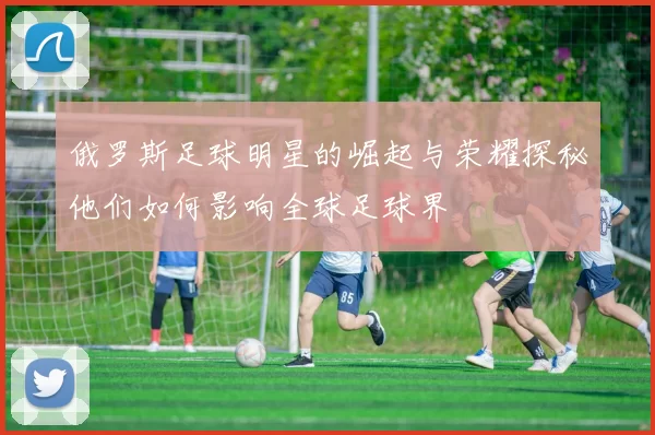 俄罗斯足球明星的崛起与荣耀探秘他们如何影响全球足球界