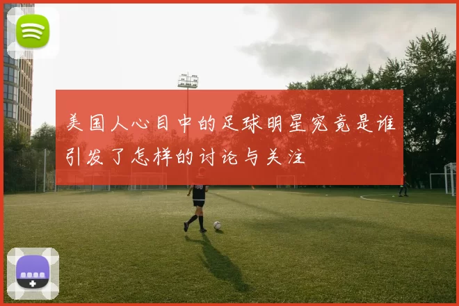 美国人心目中的足球明星究竟是谁引发了怎样的讨论与关注