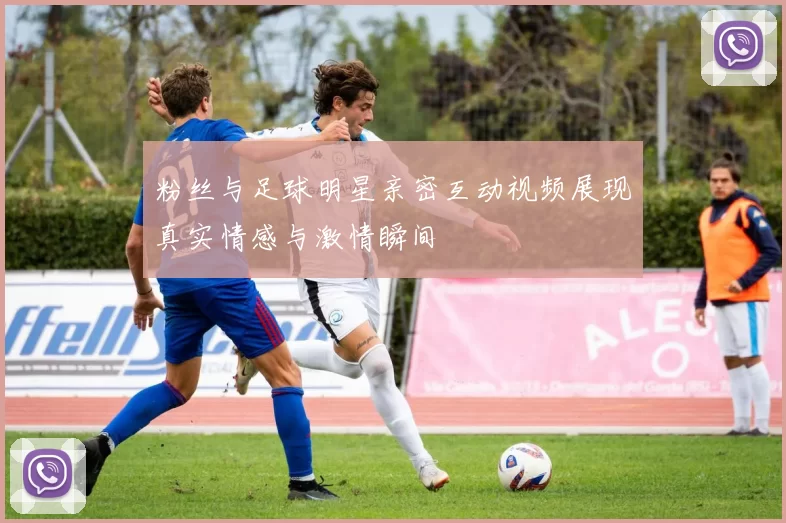 粉丝与足球明星亲密互动视频展现真实情感与激情瞬间