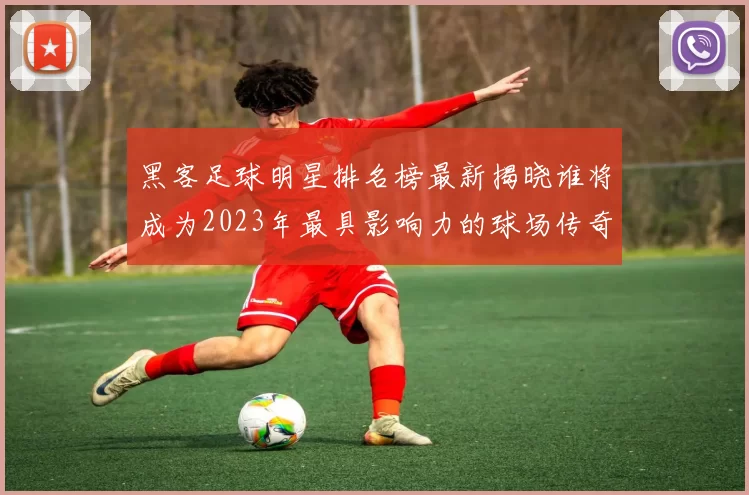 黑客足球明星排名榜最新揭晓谁将成为2023年最具影响力的球场传奇