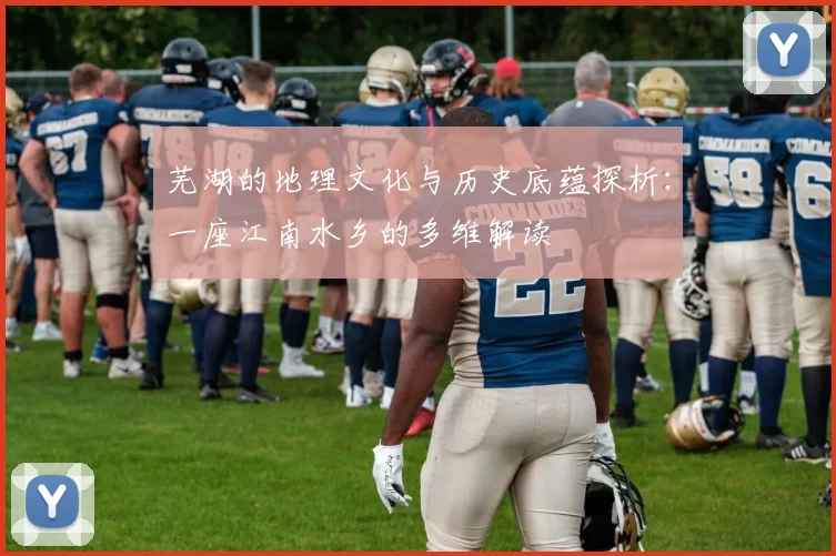 芜湖的地理文化与历史底蕴探析：一座江南水乡的多维解读