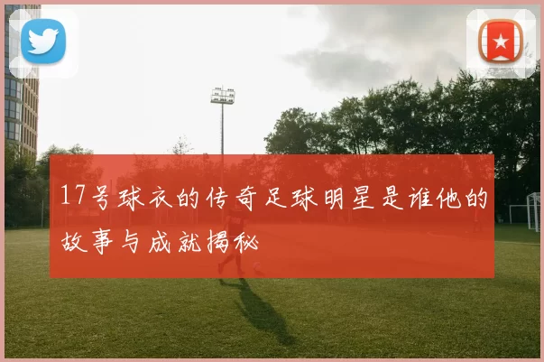 17号球衣的传奇足球明星是谁他的故事与成就揭秘