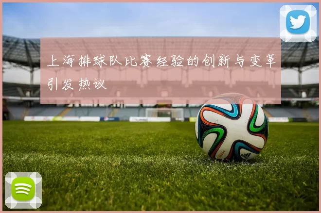 上海排球队比赛经验的创新与变革引发热议