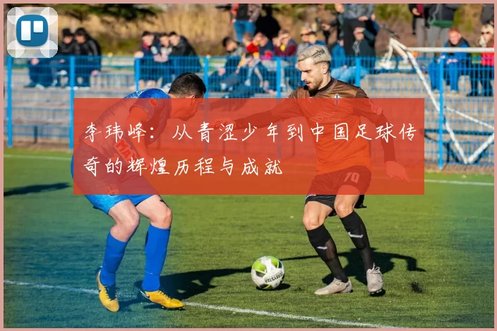 李玮峰：从青涩少年到中国足球传奇的辉煌历程与成就