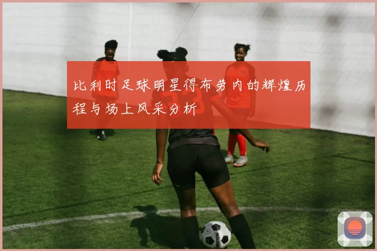 比利时足球明星得布劳内的辉煌历程与场上风采分析