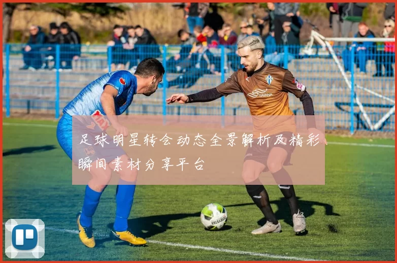 足球明星转会动态全景解析及精彩瞬间素材分享平台