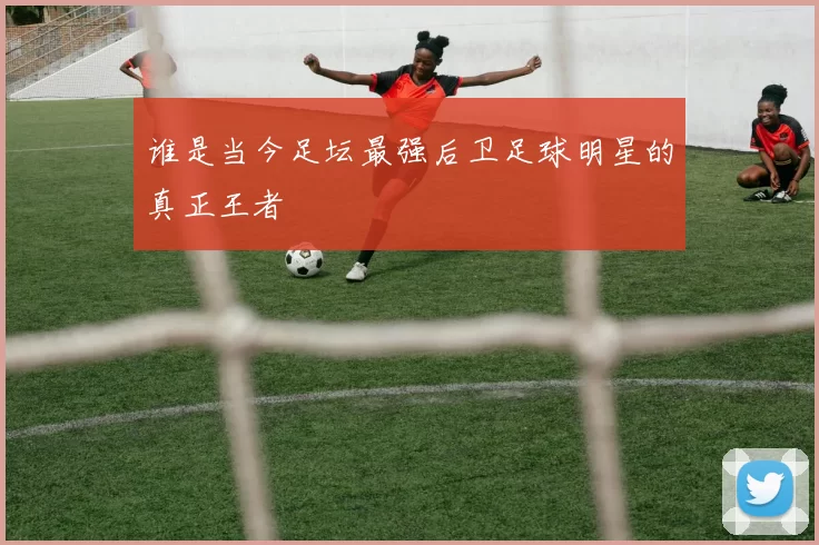 谁是当今足坛最强后卫足球明星的真正王者
