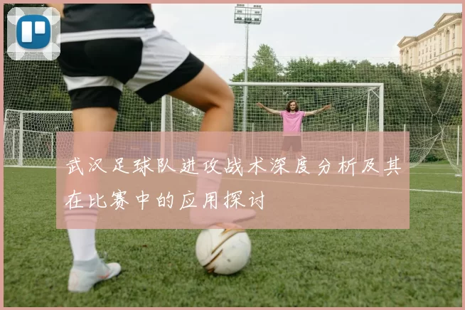武汉足球队进攻战术深度分析及其在比赛中的应用探讨