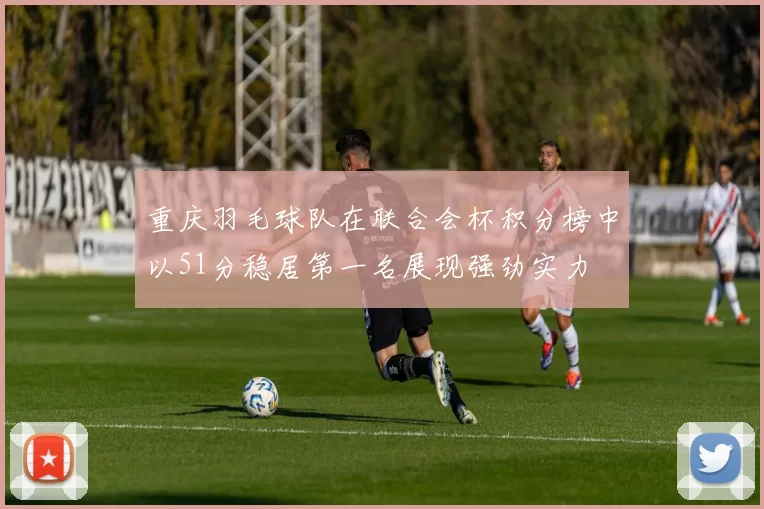 重庆羽毛球队在联合会杯积分榜中以51分稳居第一名展现强劲实力