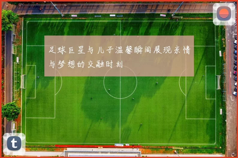 足球巨星与儿子温馨瞬间展现亲情与梦想的交融时刻