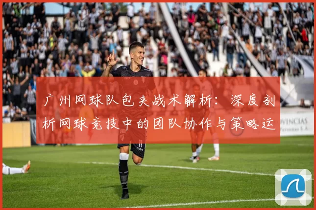 广州网球队包夹战术解析：深度剖析网球竞技中的团队协作与策略运用