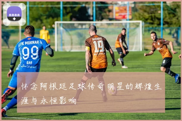 怀念阿根廷足球传奇明星的辉煌生涯与永恒影响