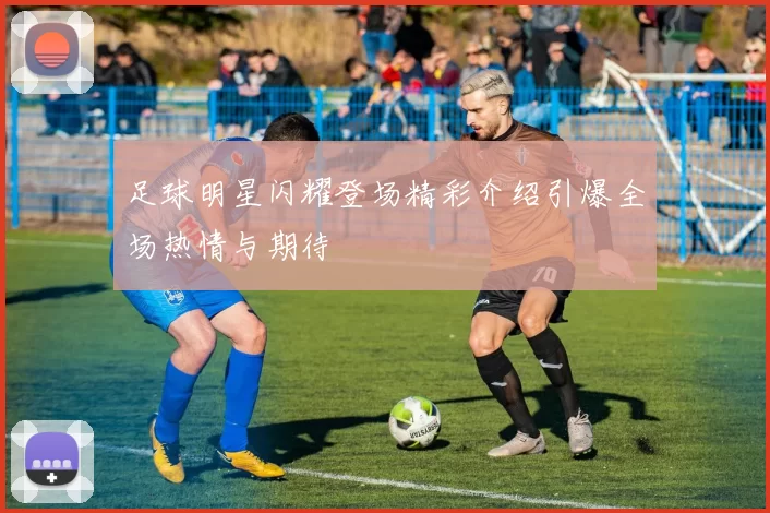 足球明星闪耀登场精彩介绍引爆全场热情与期待