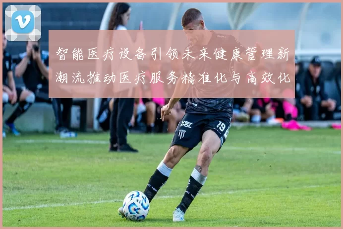 智能医疗设备引领未来健康管理新潮流推动医疗服务精准化与高效化发展