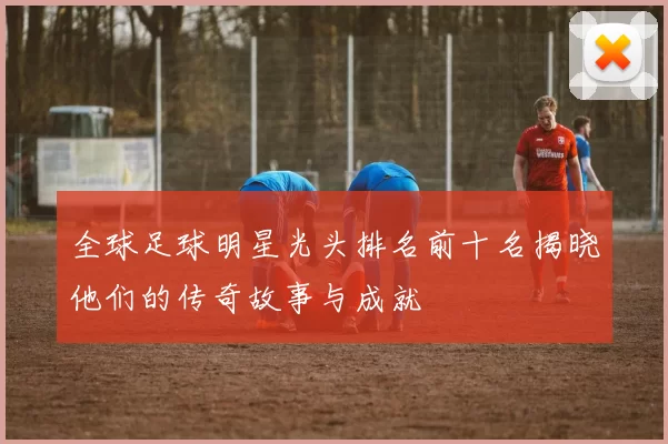 全球足球明星光头排名前十名揭晓他们的传奇故事与成就