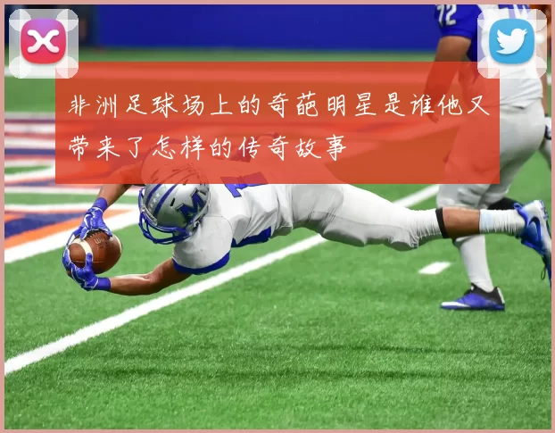 非洲足球场上的奇葩明星是谁他又带来了怎样的传奇故事