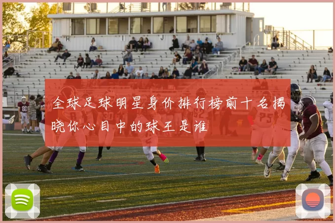 全球足球明星身价排行榜前十名揭晓你心目中的球王是谁