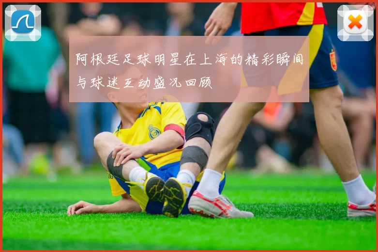 阿根廷足球明星在上海的精彩瞬间与球迷互动盛况回顾