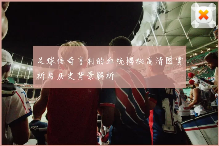 足球传奇亨利的血统揭秘高清图赏析与历史背景解析