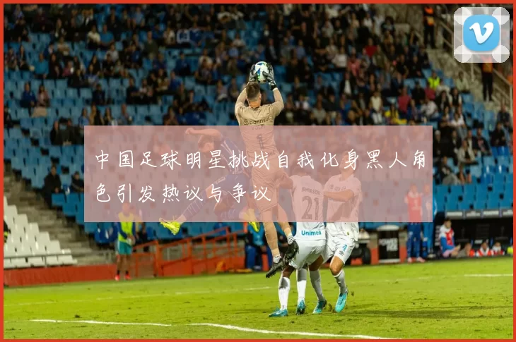 中国足球明星挑战自我化身黑人角色引发热议与争议
