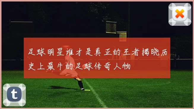 足球明星谁才是真正的王者揭晓历史上最牛的足球传奇人物
