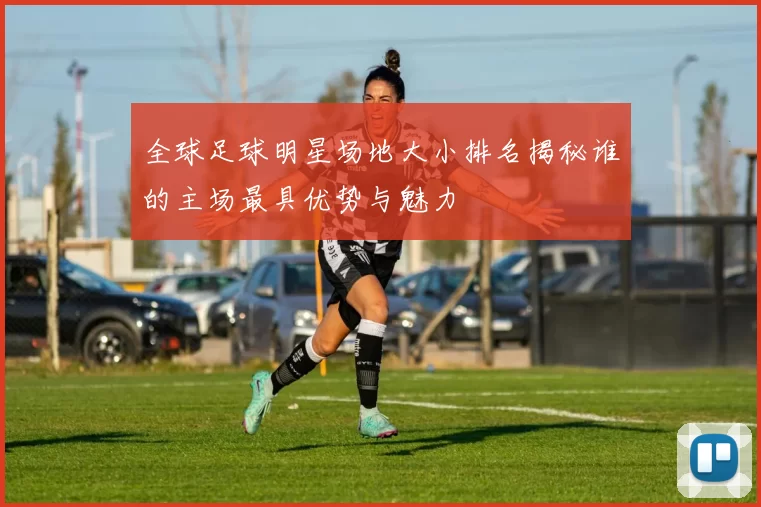 全球足球明星场地大小排名揭秘谁的主场最具优势与魅力