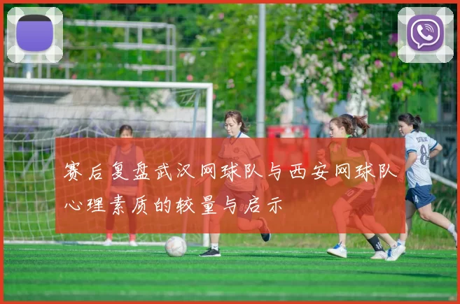 赛后复盘武汉网球队与西安网球队心理素质的较量与启示
